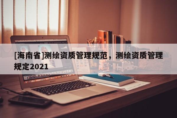 [海南省]测绘资质管理规范，测绘资质管理规定2021