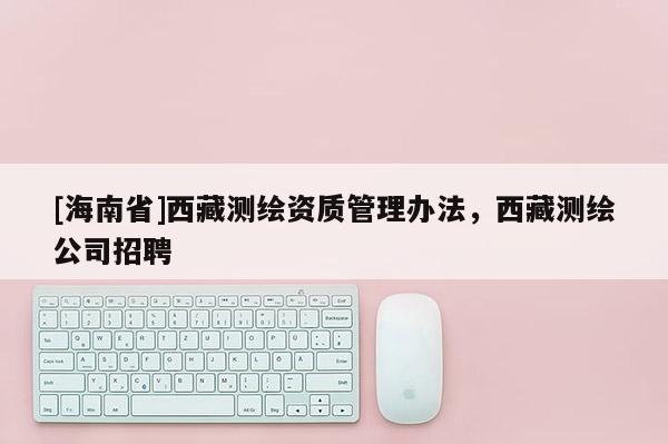 [海南省]西藏测绘资质管理办法，西藏测绘公司招聘