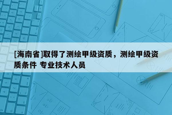 [海南省]取得了测绘甲级资质，测绘甲级资质条件 专业技术人员