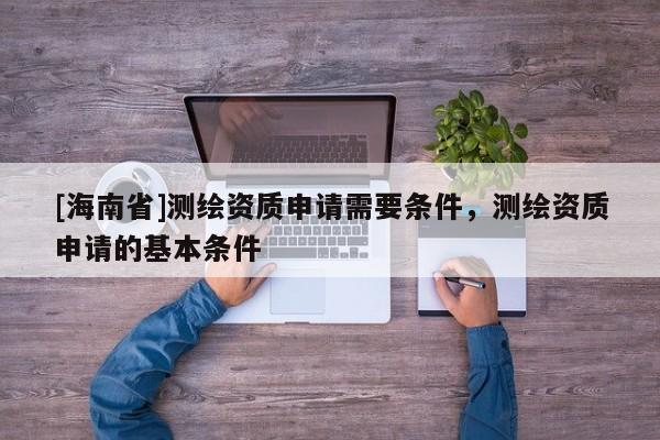 [海南省]测绘资质申请需要条件，测绘资质申请的基本条件
