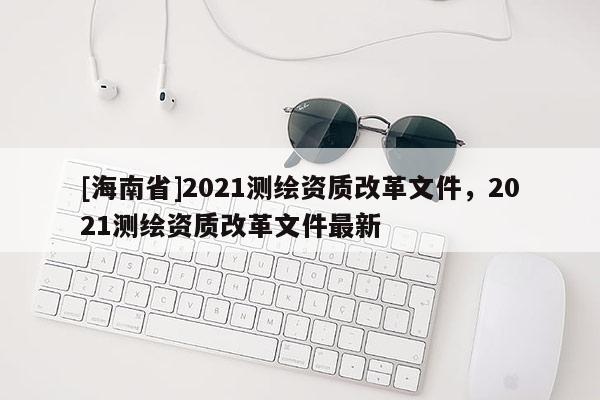 [海南省]2021测绘资质改革文件，2021测绘资质改革文件最新