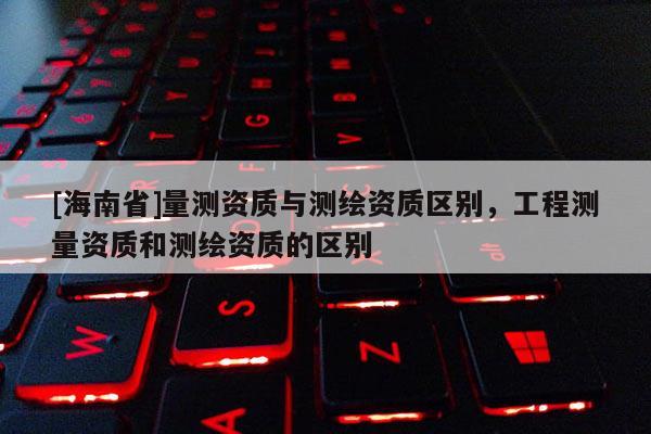 [海南省]量测资质与测绘资质区别，工程测量资质和测绘资质的区别