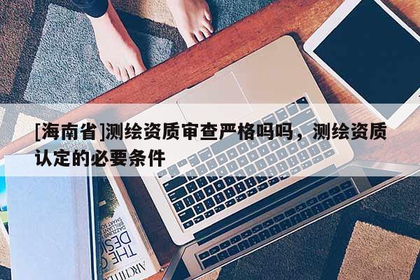 [海南省]测绘资质审查严格吗吗，测绘资质认定的必要条件