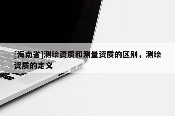 [海南省]测绘资质和测量资质的区别，测绘资质的定义