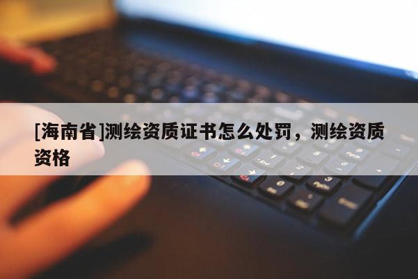 [海南省]测绘资质证书怎么处罚，测绘资质资格