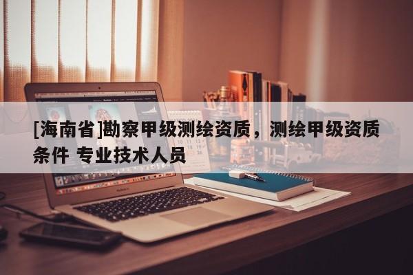 [海南省]勘察甲级测绘资质，测绘甲级资质条件 专业技术人员