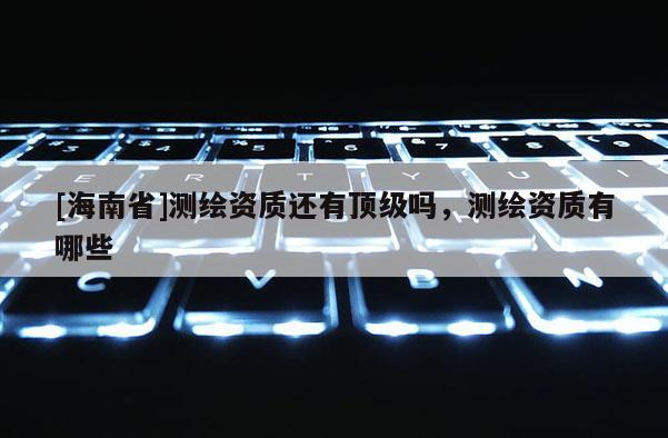 [海南省]测绘资质还有顶级吗，测绘资质有哪些