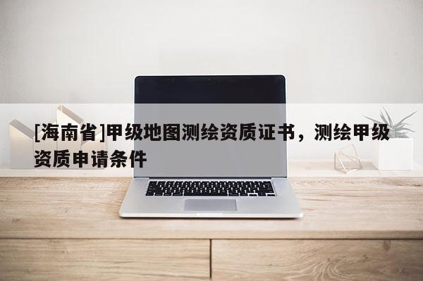[海南省]甲级地图测绘资质证书，测绘甲级资质申请条件