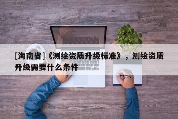 [海南省]《测绘资质升级标准》，测绘资质升级需要什么条件