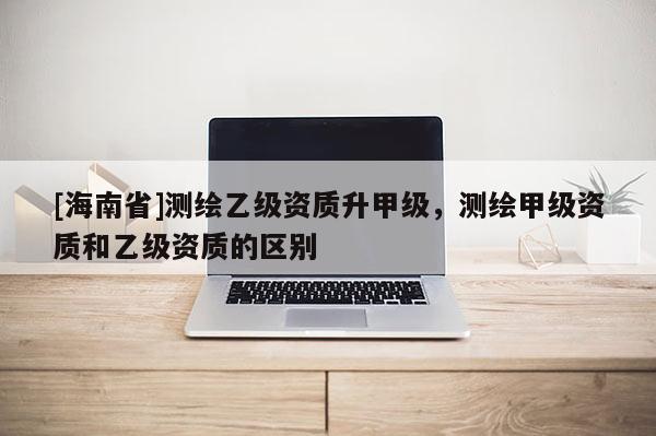 [海南省]测绘乙级资质升甲级，测绘甲级资质和乙级资质的区别