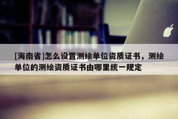[海南省]怎么设置测绘单位资质证书，测绘单位的测绘资质证书由哪里统一规定
