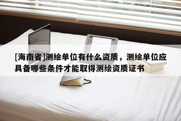 [海南省]测绘单位有什么资质，测绘单位应具备哪些条件才能取得测绘资质证书