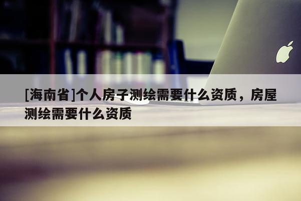 [海南省]个人房子测绘需要什么资质，房屋测绘需要什么资质