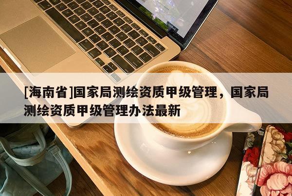 [海南省]国家局测绘资质甲级管理，国家局测绘资质甲级管理办法最新