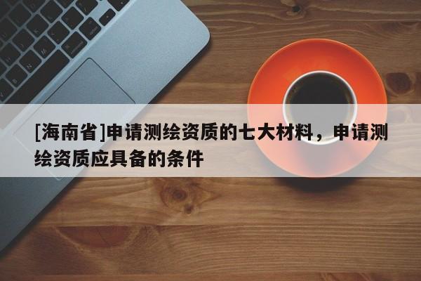 [海南省]申请测绘资质的七大材料，申请测绘资质应具备的条件
