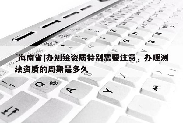 [海南省]办测绘资质特别需要注意，办理测绘资质的周期是多久