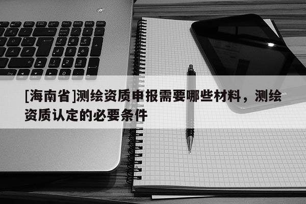 [海南省]测绘资质申报需要哪些材料，测绘资质认定的必要条件