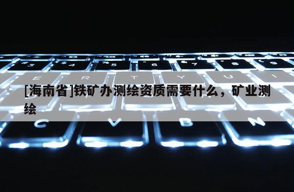 [海南省]铁矿办测绘资质需要什么，矿业测绘