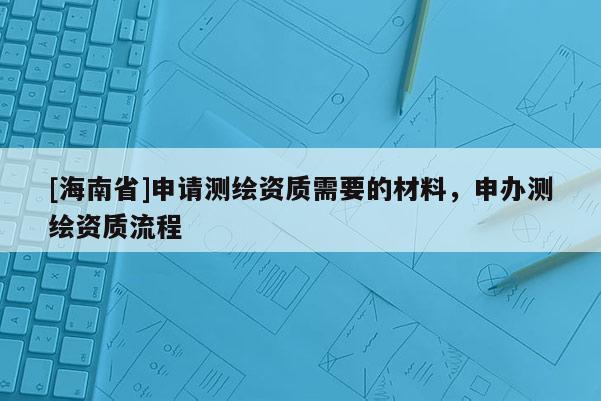 [海南省]申请测绘资质需要的材料，申办测绘资质流程