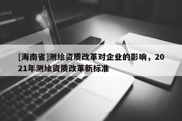 [海南省]测绘资质改革对企业的影响，2021年测绘资质改革新标准