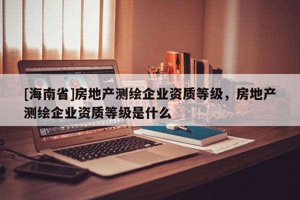 [海南省]房地产测绘企业资质等级，房地产测绘企业资质等级是什么