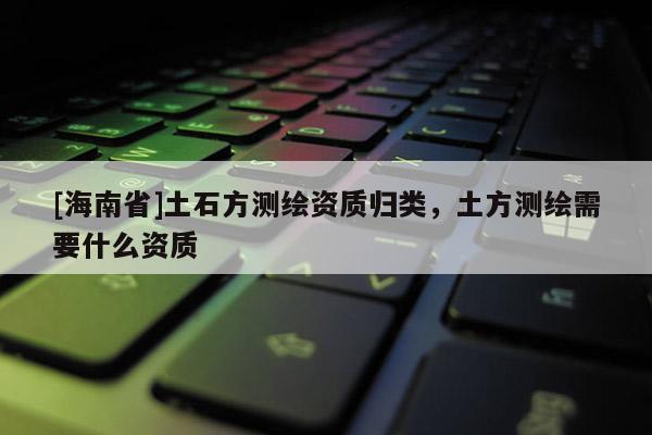 [海南省]土石方测绘资质归类，土方测绘需要什么资质