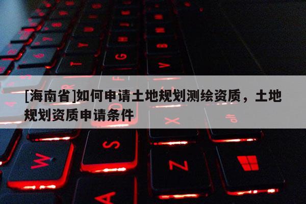 [海南省]如何申请土地规划测绘资质，土地规划资质申请条件
