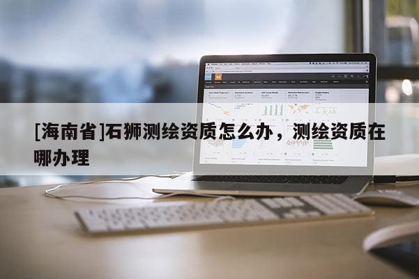 [海南省]石狮测绘资质怎么办，测绘资质在哪办理