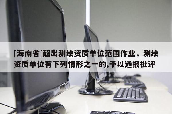 [海南省]超出测绘资质单位范围作业，测绘资质单位有下列情形之一的,予以通报批评