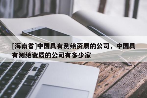 [海南省]中国具有测绘资质的公司，中国具有测绘资质的公司有多少家