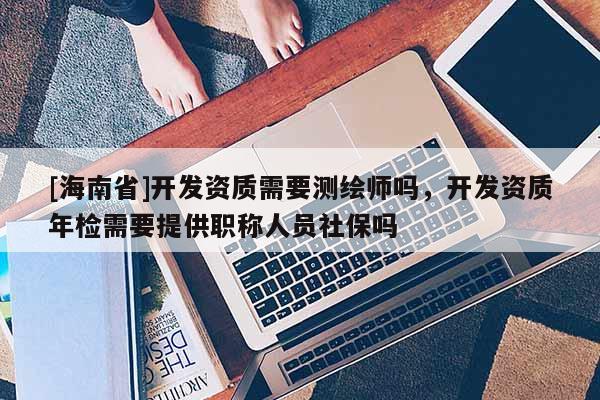 [海南省]开发资质需要测绘师吗，开发资质年检需要提供职称人员社保吗