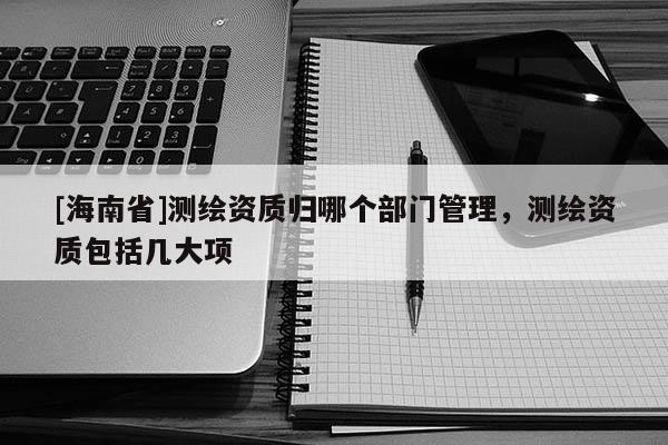[海南省]测绘资质归哪个部门管理，测绘资质包括几大项