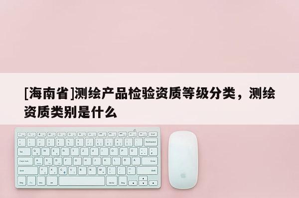 [海南省]测绘产品检验资质等级分类，测绘资质类别是什么