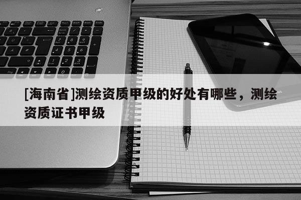 [海南省]测绘资质甲级的好处有哪些，测绘资质证书甲级