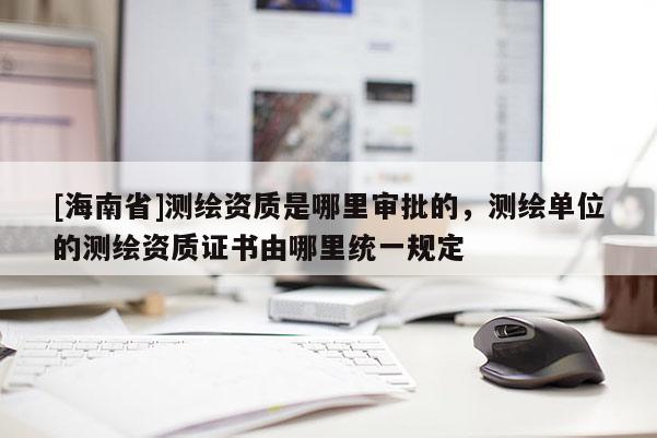 [海南省]测绘资质是哪里审批的，测绘单位的测绘资质证书由哪里统一规定