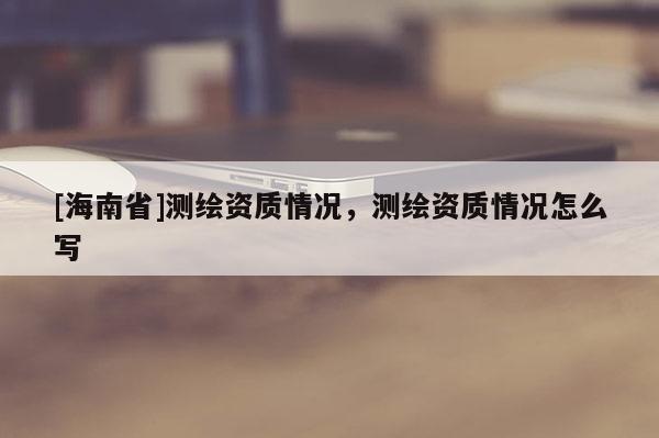 [海南省]测绘资质情况，测绘资质情况怎么写