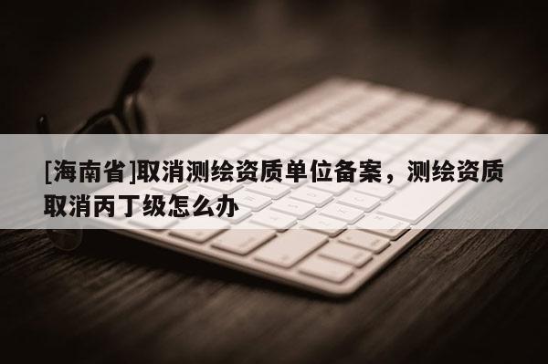 [海南省]取消测绘资质单位备案，测绘资质取消丙丁级怎么办