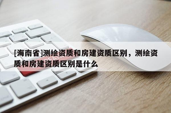 [海南省]测绘资质和房建资质区别，测绘资质和房建资质区别是什么