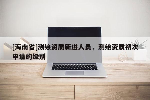 [海南省]测绘资质新进人员，测绘资质初次申请的级别