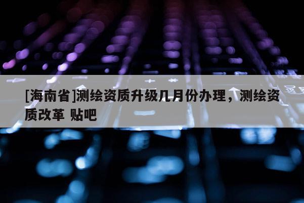 [海南省]测绘资质升级几月份办理，测绘资质改革 贴吧