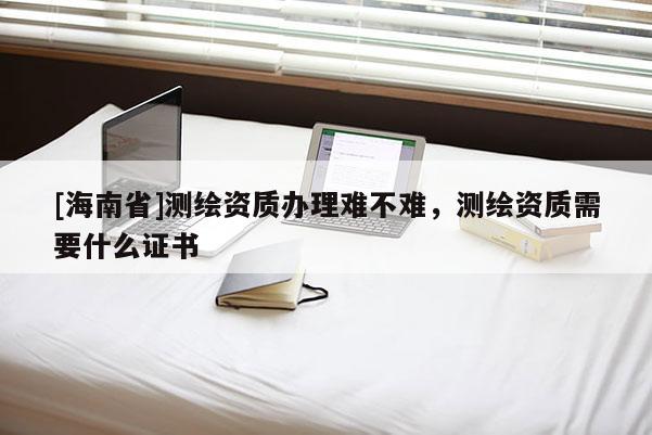 [海南省]测绘资质办理难不难，测绘资质需要什么证书