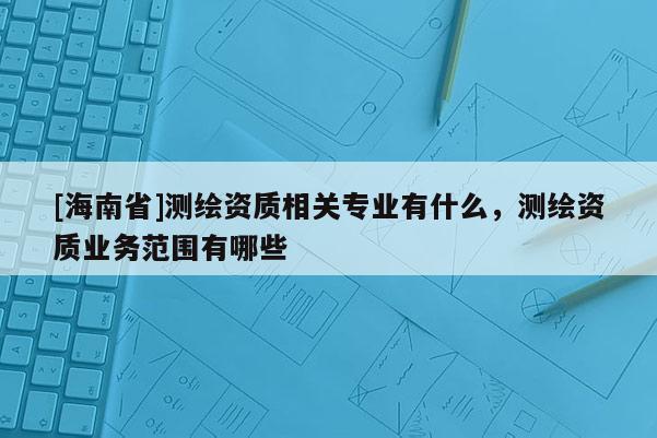 [海南省]测绘资质相关专业有什么，测绘资质业务范围有哪些
