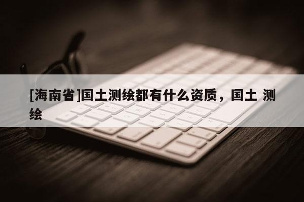 [海南省]国土测绘都有什么资质，国土 测绘
