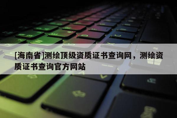 [海南省]测绘顶级资质证书查询网，测绘资质证书查询官方网站
