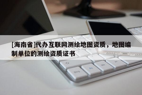 [海南省]代办互联网测绘地图资质，地图编制单位的测绘资质证书