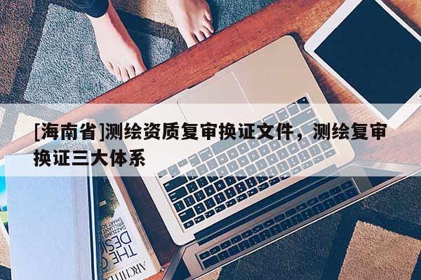 [海南省]测绘资质复审换证文件，测绘复审换证三大体系