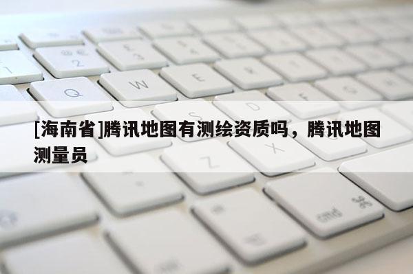 [海南省]腾讯地图有测绘资质吗，腾讯地图测量员