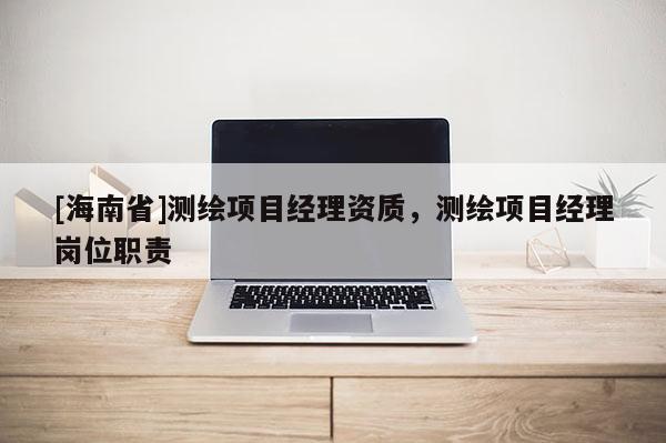 [海南省]测绘项目经理资质，测绘项目经理岗位职责