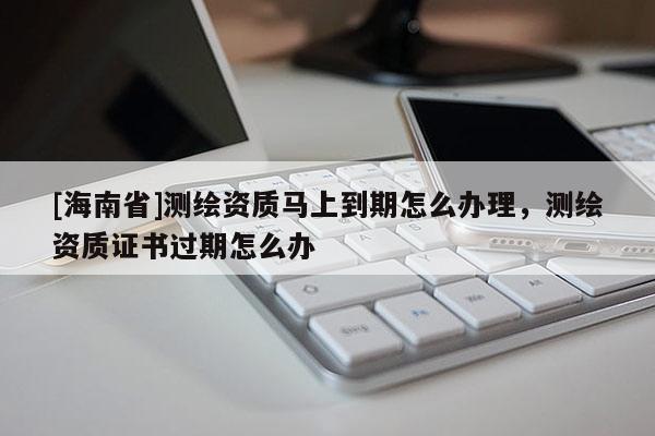 [海南省]测绘资质马上到期怎么办理，测绘资质证书过期怎么办