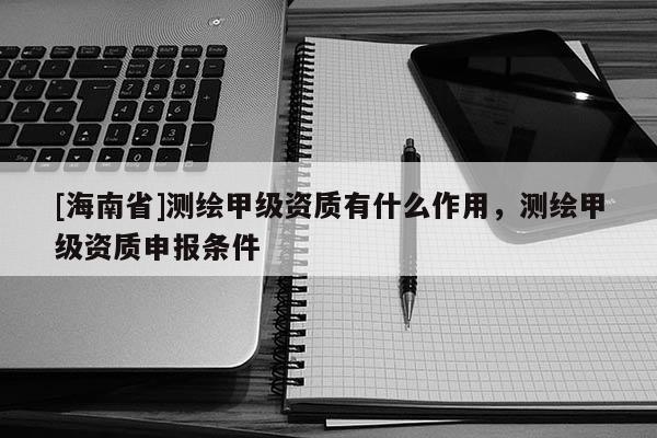 [海南省]测绘甲级资质有什么作用，测绘甲级资质申报条件
